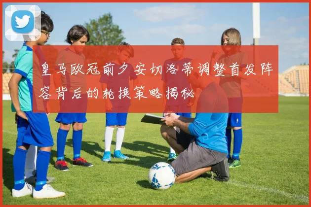 皇马欧冠前夕安切洛蒂调整首发阵容背后的轮换策略揭秘