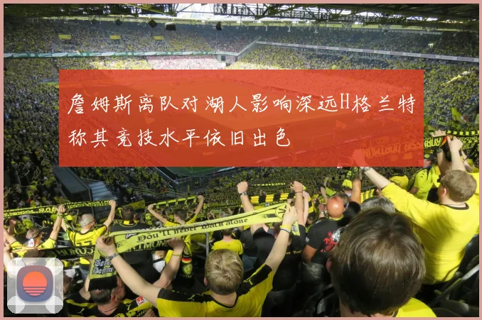 詹姆斯离队对湖人影响深远H格兰特称其竞技水平依旧出色