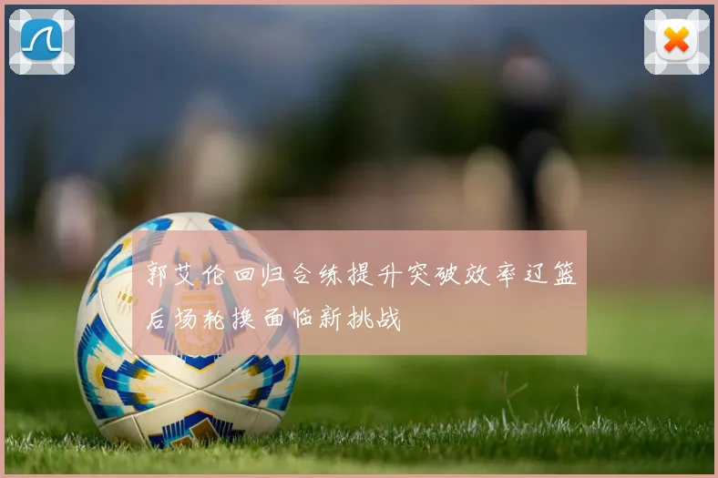 郭艾伦回归合练提升突破效率辽篮后场轮换面临新挑战