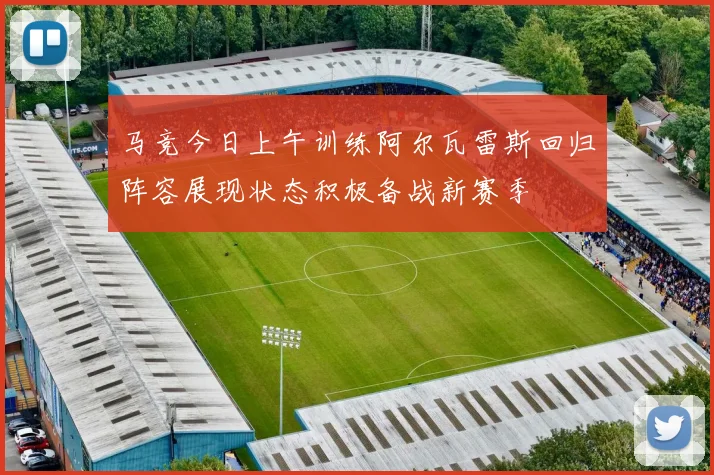 马竞今日上午训练阿尔瓦雷斯回归阵容展现状态积极备战新赛季