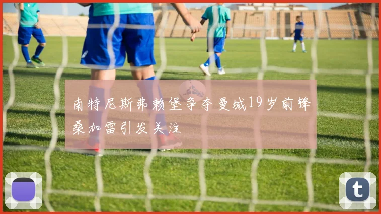 南特尼斯弗赖堡争夺曼城19岁前锋桑加雷引发关注