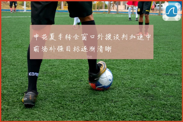 申花夏季转会窗口外援谈判加速中前场补强目标逐渐清晰