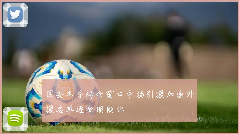 国安冬季转会窗口中场引援加速外援名单逐渐明朗化